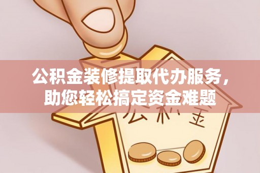 老边公积金装修提取代办服务，助您轻松搞定资金难题