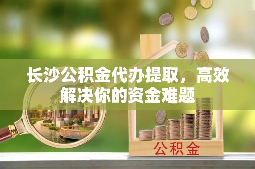 老边长沙公积金代办提取，高效解决你的资金难题