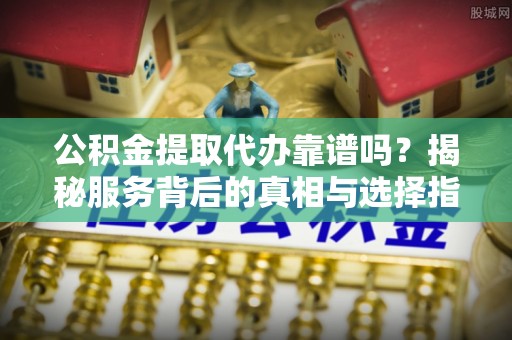 老边公积金提取代办靠谱吗？揭秘服务背后的真相与选择指南