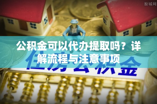 老边公积金可以代办提取吗？详解流程与注意事项