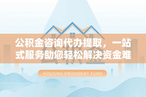 老边公积金咨询代办提取，一站式服务助您轻松解决资金难题