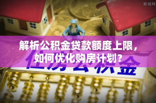 老边解析公积金贷款额度上限，如何优化购房计划？