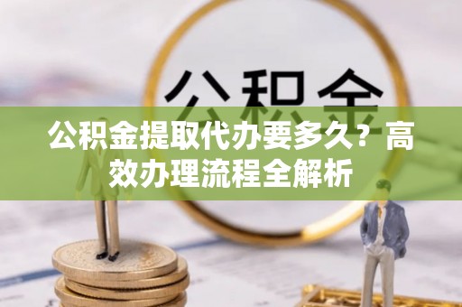 老边公积金提取代办要多久？高效办理流程全解析