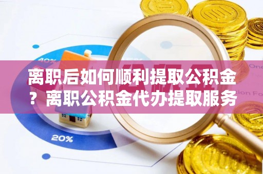 老边离职后如何顺利提取公积金？离职公积金代办提取服务助力无忧办理
