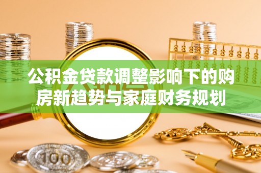 老边公积金贷款调整影响下的购房新趋势与家庭财务规划