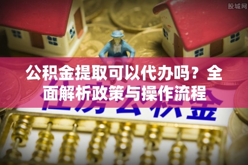 老边公积金提取可以代办吗？全面解析政策与操作流程